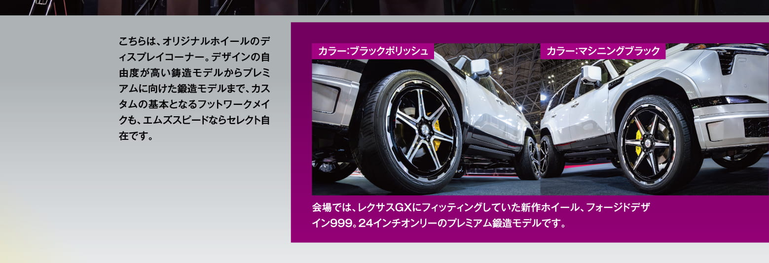 こちらは、オリジナルホイールのディスプレイコーナー。デザインの自由度が高い鋳造モデルからプレミアムに向けた鍛造モデルまで、カスタムの基本となるフットワークメイクも、エムズスピードならセレクト自在です。カラー：ブラックポリッシュ、カラー：マシニングブラック / 会場では、レクサスGXにフィッティングしていた新作ホイール、フォージドデザイン999。24インチオンリーのプレミアム鍛造モデルです。