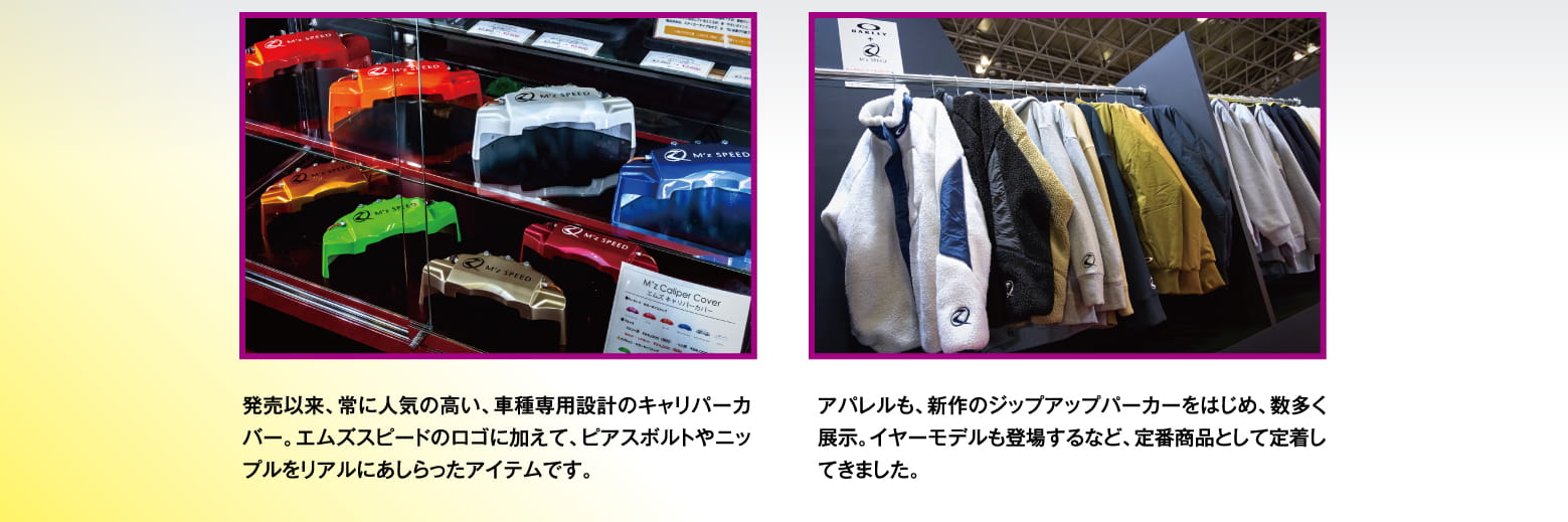 発売以来、常に人気の高い、車種専用設計のキャリパーカバー。エムズスピードのロゴに加えて、ピアスボルトやニップルをリアルにあしらったアイテムです。アパレルも、新作のジップアップパーカーをはじめ、数多く展示。イヤーモデルも登場するなど、定番商品として定着してきました。