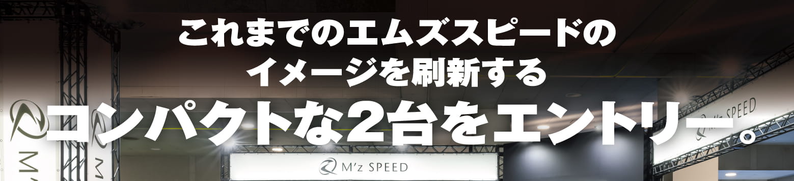 これまでのエムズスピードのイメージを刷新するコンパクトな2台をエントリー。