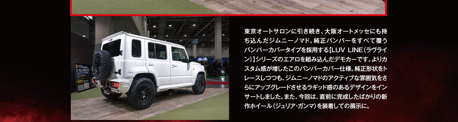 東京オートサロンに引き続き、大阪オートメッセにも持ち込んだジムニーノマド。純正バンパーをすべて覆うバンパーカバータイプを採用する【LUV LINE（ラヴライン）】シリーズのエアロを組み込んだデモカーです。よりカスタム感が増したこのバンパーカバー仕様。純正形状をトレースしつつも、ジムニーノマドのアクティブな雰囲気をさらにアップグレードさせるラギッド感のあるデザインをインサートしました。また、今回は、直前に完成したばかりの新作ホイール（ジュリア・ガンマ）を装着しての展示に。