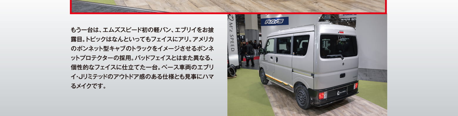 もう一台は、エムズスピード初の軽バン、エブリイをお披露目。トピックはなんといってもフェイスにアリ。アメリカのボンネット型キャブのトラックをイメージさせるボンネットプロテクターの採用。バッドフェイスとはまた異なる、個性的なフェイスに仕立てた一台。ベース車両のエブリイ・Jリミテッドのアウトドア感のある仕様とも見事にハマるメイクです。