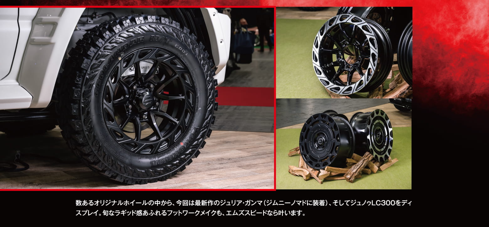 数あるオリジナルホイールの中から、今回は最新作のジュリア・ガンマ（ジムニーノマドに装着）、そしてジュノゥLC300をディスプレイ。旬なラギッド感あふれるフットワークメイクも、エムズスピードなら叶います。