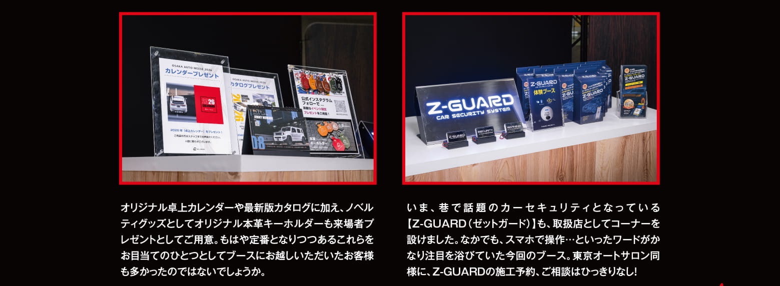 オリジナル卓上カレンダーや最新版カタログに加え、ノベルティグッズとしてオリジナル本革キーホルダーも来場者プレゼントとしてご用意。もはや定番となりつつあるこれらをお目当てのひとつとしてブースにお越しいただいたお客様も多かったのではないでしょうか。いま、巷で話題のカーセキュリティとなっている【Z-GUARD（ゼットガード）】も、取扱店としてコーナーを設けました。なかでも、スマホで操作…といったワードがかなり注目を浴びていた今回のブース。東京オートサロン同様に、Z-GUARDの施工予約、ご相談はひっきりなし！