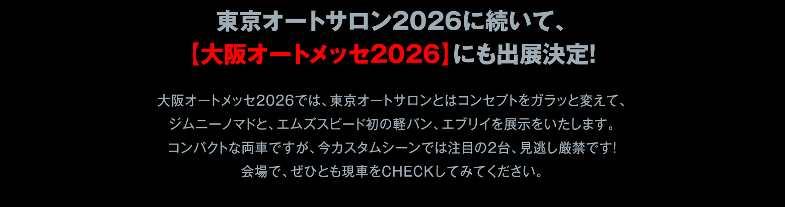 東京オートサロン2026に続いて、【大阪オートメッセ2026】にも出展決定！ / 大阪オートメッセ2026では、東京オートサロンとはコンセプトをガラッと変えて、ジムニーノマドと、エムズスピード初の軽バン、エブリイを展示をいたします。コンパクトな両車ですが、今カスタムシーンでは注目の2台、見逃し厳禁です！会場で、ぜひとも現車をCHECKしてみてください。