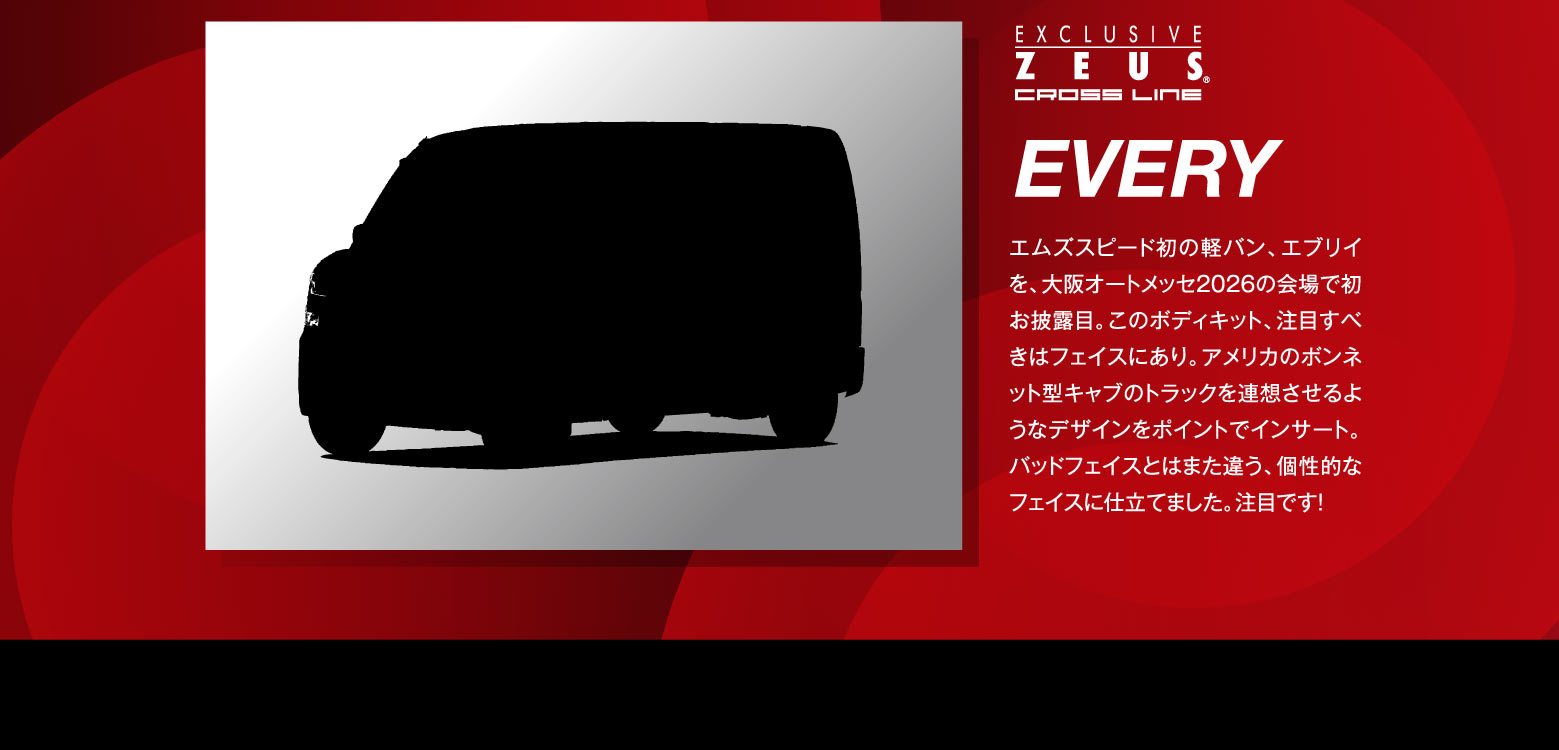 EXCLUSIVE ZEUS CROSSLINE EVERY エムズスピード初の軽バン、エブリイを、大阪オートメッセ2026の会場で初お披露目。このボディキット、注目すべきはフェイスにあり。アメリカのボンネット型キャブのトラックを連想させるようなデザインをポイントでインサート。バッドフェイスに仕立てました。注目です！
