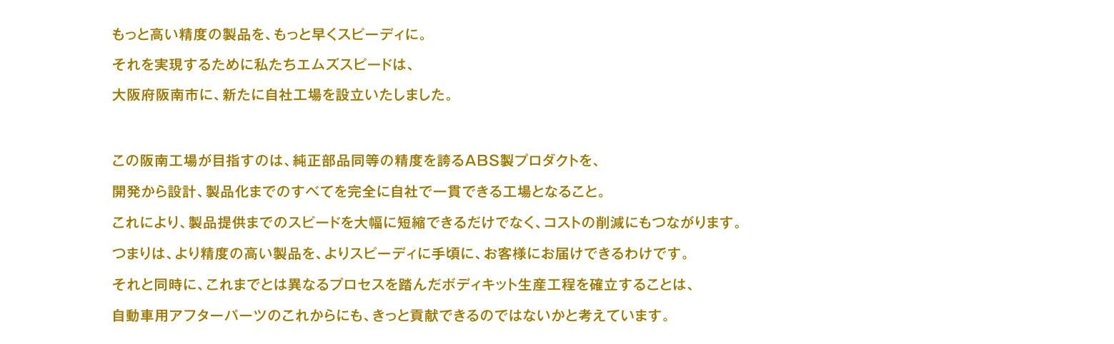 もっと高い精度の製品を、もっと早くスピーディに。それを実現するために私たちエムズスピードは、大阪府阪南市に、新たに自社工場を設立いたしました。この阪南工場が目指すのは、純正部品同等の精度を誇るABS製プロダクトを、開発から設計、製品化までのすべてを完全に自社で一貫できる工場となること。これにより、製品提供までのスピードを大幅に短縮できるだけでなく、コストの削減にもつながります。つまりは、より精度の高い製品を、よりスピーディに手頃に、お客様にお届けできるわけです。それと同時に、これまでとは異なるプロセスを踏んだボディキット生産工程を確立することは、自動車用アフターパーツのこれからにも、きっと貢献できるのではないかと考えています。