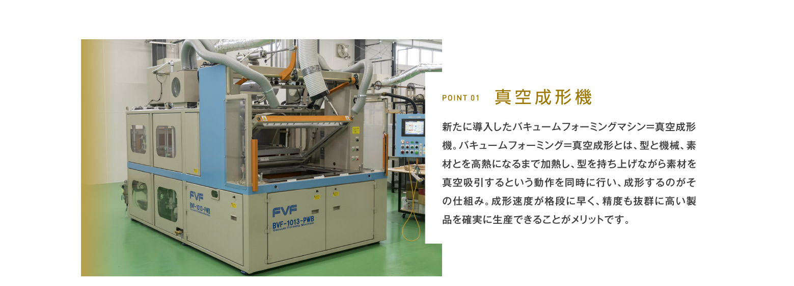 POINT 01 真空成形機 新たに導入したバキュームフォーミングマシン=真空成形機。バキュームフォーミング=真空成形とは、型と機械、素材とを高熱になるまで加熱し、型を持ち上げながら素材を真空吸引するという動作を同時に行い、成形するのがその仕組み。成形速度が格段に早く、精度も抜群に高い製品を確実に生産できることがメリットです。