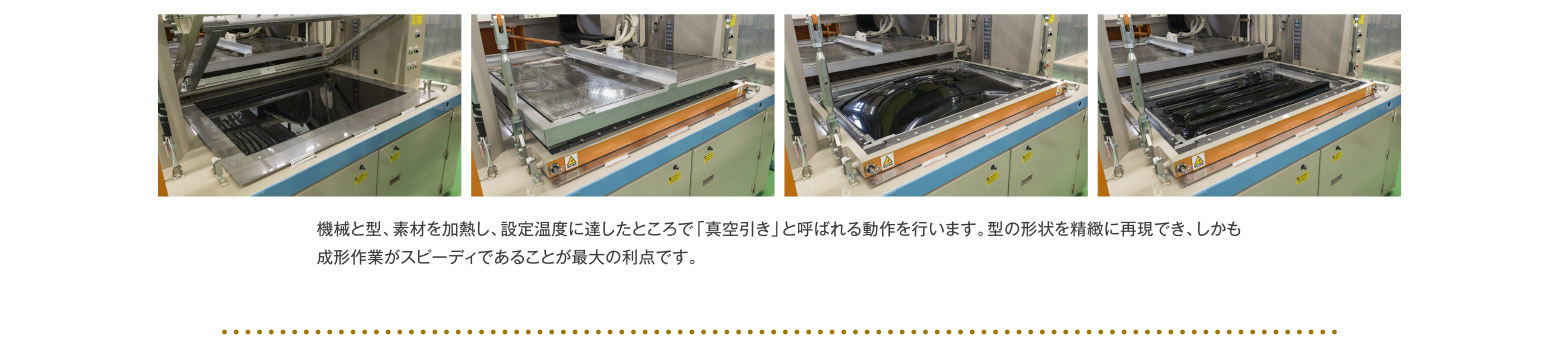 機械と型、素材を加熱し、設定温度に達したところで「真空引き」と呼ばれる動作を行います。型の形状を精緻に再現でき、しかも成形作業がスピーディであることが最大の利点です。