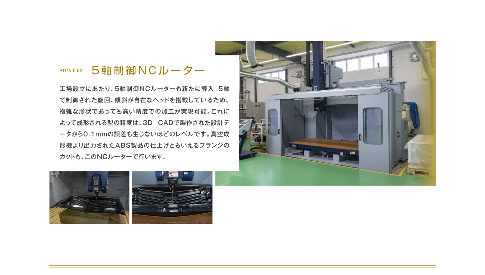 POINT 02 5軸制御NCルーター 工場設立にあたり、5軸制御NCルーターも新たに導入。5軸で制御された旋回、傾斜が自在なヘッドを搭載しているため、複雑な形状であっても高い精度での加工が実現可能。これによって成形される型の精度は、3D CADで製作された設計データから0.1mmの誤差も生じないほどのレベルです。真空成形機より出力されたABS製品の仕上げともいえるフランジのカットも、このNCルーターで行います。