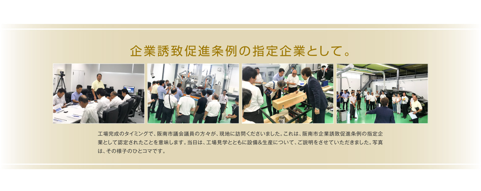 企業誘致促進条例の指定企業として。工場完成のタイミングで、阪南市議会議員の方々が、現地に訪問くださいました。これは、阪南市企業誘致促進条例の指定企業として認定されたことを意味します。当日は、工場見学とともに設備＆生産について、ご説明をさせていただきました。写真は、その様子のひとコマです。