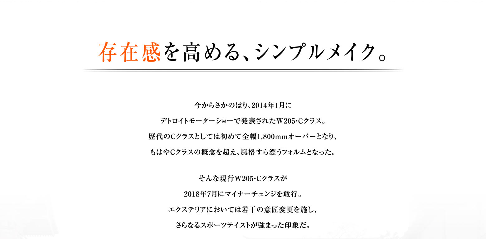 存在感を高める、シンプルメイク。今からさかのぼり、2014年1月にデトロイトモーターショーで発表されたW205・Cクラス。歴代のCクラスとしては初めて全幅1,800mmオーバーとなり、もはやCクラスの概念を超え、風格すら漂うフォルムとなった。
         そんな現行W205・Cクラスが2018年7月にマイナーチェンジを敢行。エクステリアにおいては若干の意匠変更を施し、さらなるスポーツテイストが強まった印象だ。