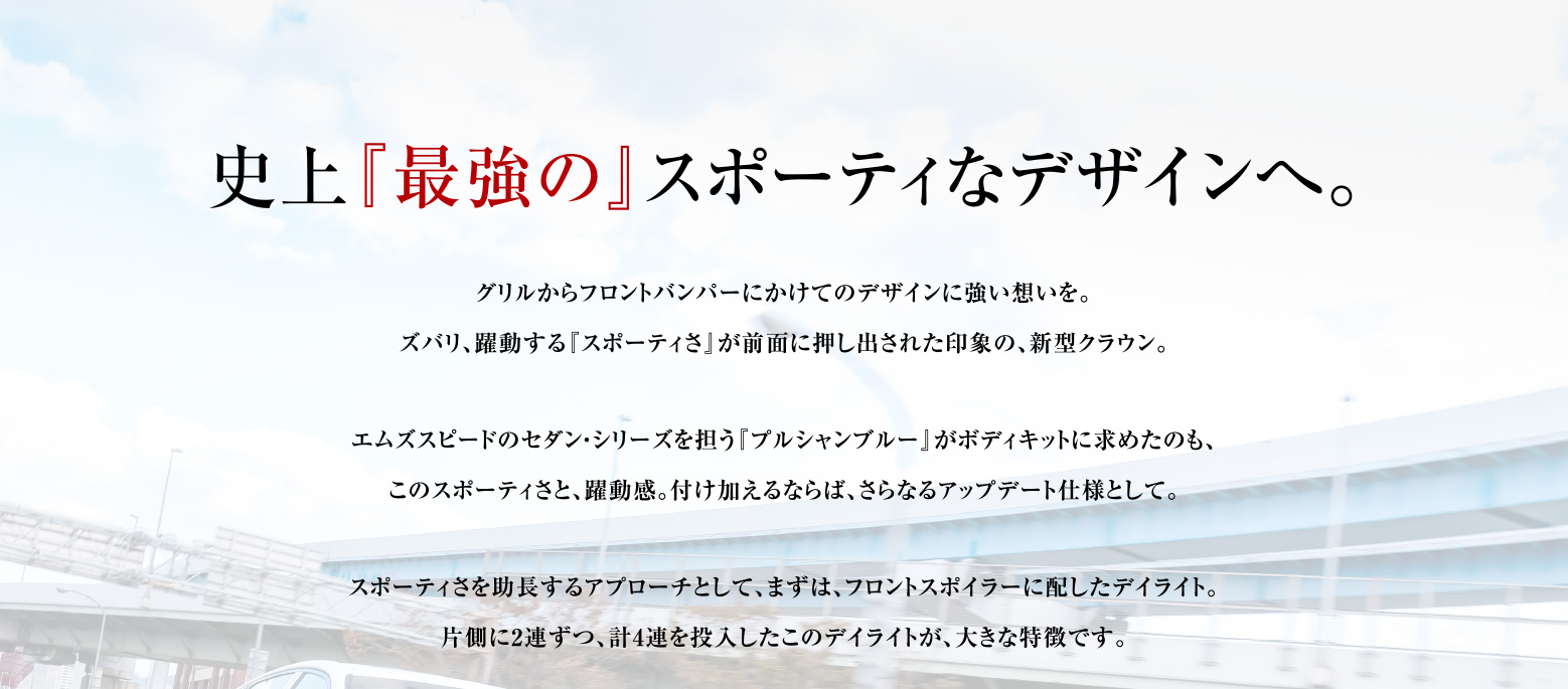 史上『最強の』スポーティなデザインへ。グリルからフロントバンパーにかけてのデザインに強い想いを。
    ズバリ、躍動する『スポーティさ』が前面に押し出された印象の、新型クラウン。エムズスピードのセダン・シリーズを担う『プルシャンブルー』がボディキットに求めたのも、
    このスポーティさと、躍動感。付け加えるならば、さらなるアップデート仕様として。スポーティさを助長するアプローチとして、まずは、フロントスポイラーに配したデイライト。
    片側に2連ずつ、計4連を投入したこのデイライトが、大きな特徴です。