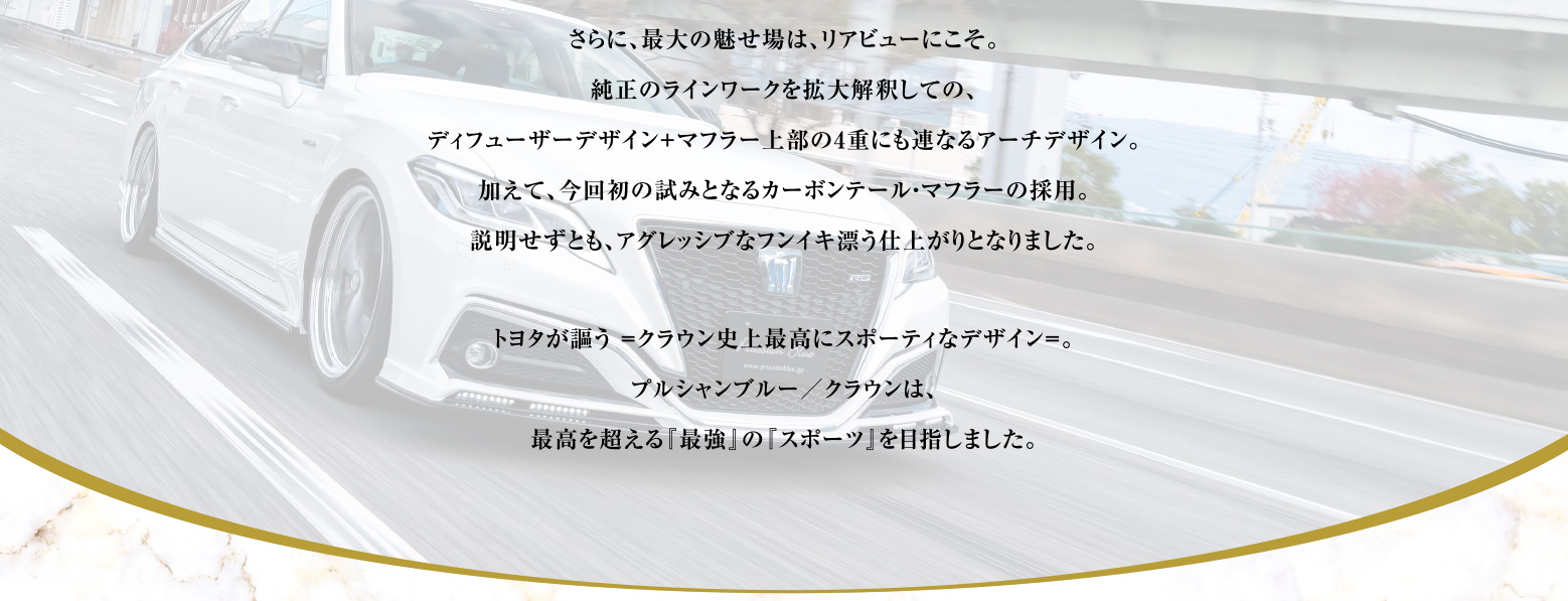 さらに、最大の魅せ場は、リアビューにこそ。純正のラインワークを拡大解釈しての、ディフューザーデザイン＋マフラー上部の4重にも連なるアーチデザイン。
    加えて、今回初の試みとなるカーボンテール・マフラーの採用。説明せずとも、アグレッシブなフンイキ漂う仕上がりとなりました。トヨタが謳う =クラウン史上最高にスポーティなデザイン=。プルシャンブルー／クラウンは、最高を超える『最強』の『スポーツ』を目指しました。