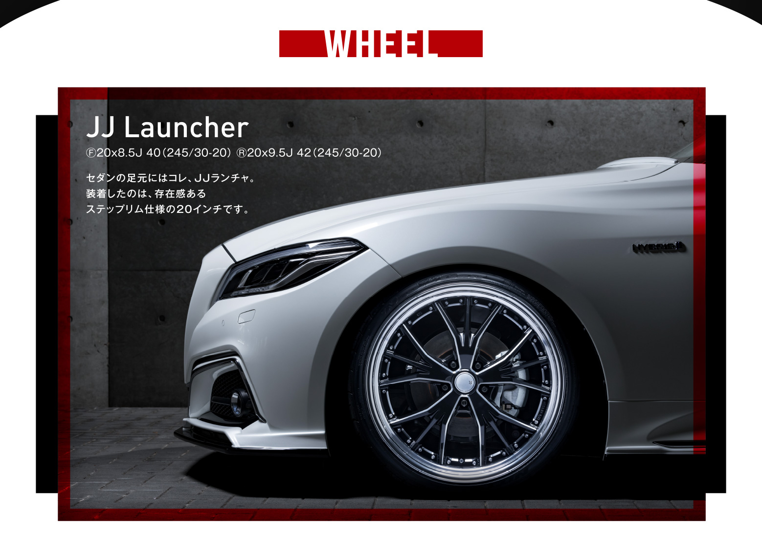 WHEEL JJ Launcher Ⓕ20x8.5J 40（245/30-20） Ⓡ20x9.5J 42（245/30-20）セダンの足元にはコレ、JJランチャ。装着したのは、存在感あるステップリム仕様の20インチです。