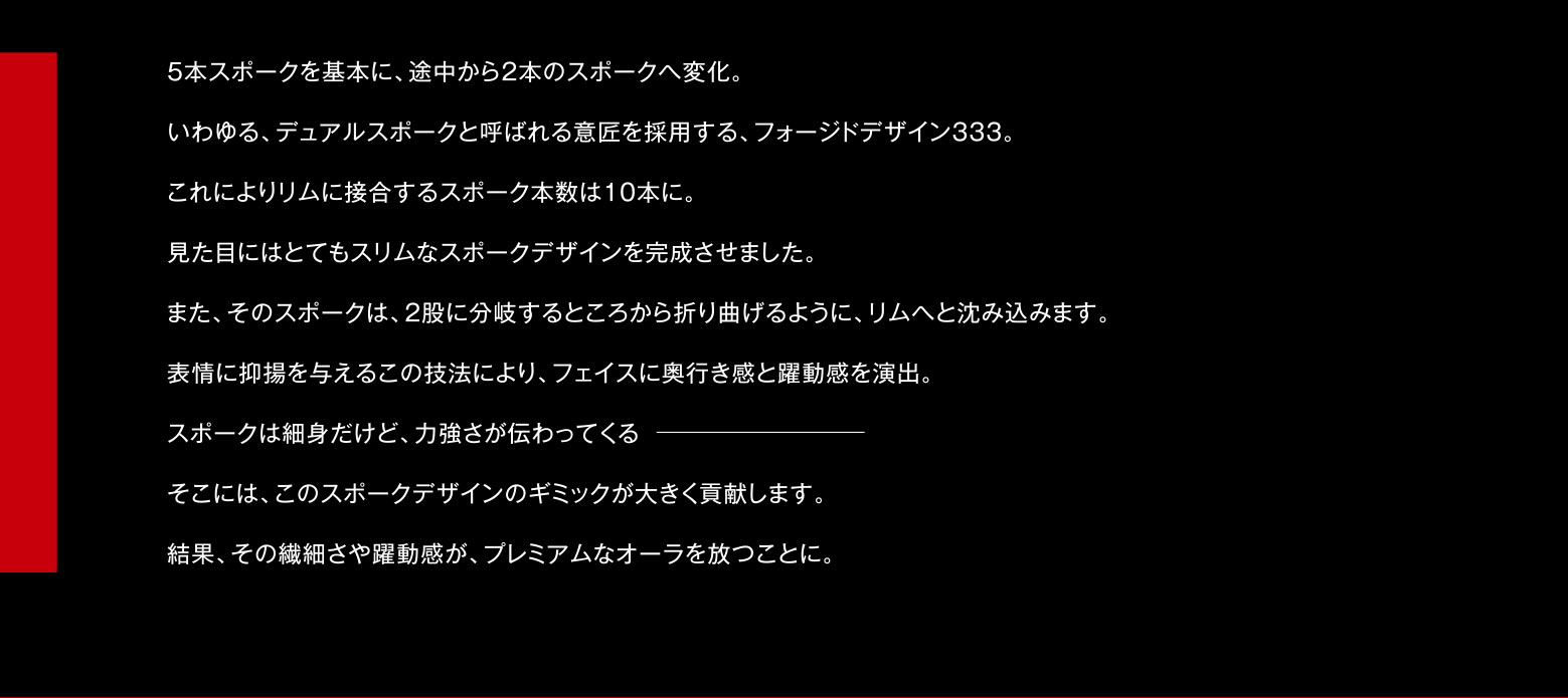 5本スポークを基本に、途中から2本のスポークへ変化。いわゆる、デュアルスポークと呼ばれる意匠を採用する、フォージドデザイン333。これによりリムに接合するスポーク本数は10本に。見た目にはとてもスリムなスポークデザインを完成させました。また、そのスポークは、2股に分岐するところから折り曲げるように、リムへと沈み込みます。表情に抑揚を与えるこの技法により、フェイスに奥行き感と躍動感を演出。スポークは細身だけど、力強さが伝わってくるそこには、このスポークデザインのギミックが大きく貢献します。結果、その繊細さや躍動感が、プレミアムなオーラを放つことに。