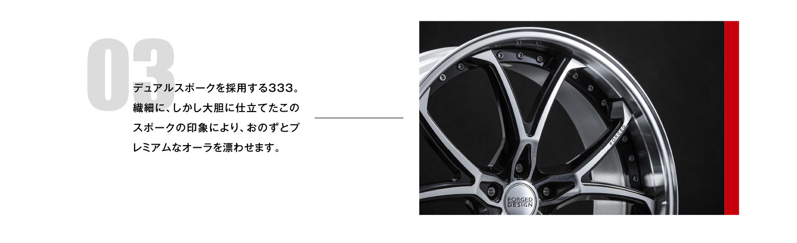 03 デュアルスポークを採用する333。繊細に、しかし大胆に仕立てたこのスポークの印象により、おのずとプレミアムなオーラを漂わせます。