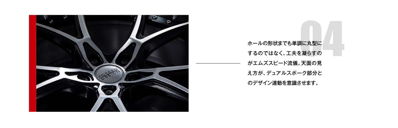 04 ホールの形状までも単調に丸型にするのではなく、工夫を凝らすのがエムズスピード流儀。天面の見え方が、デュアルスポーク部分とのデザイン連動を意識させます。