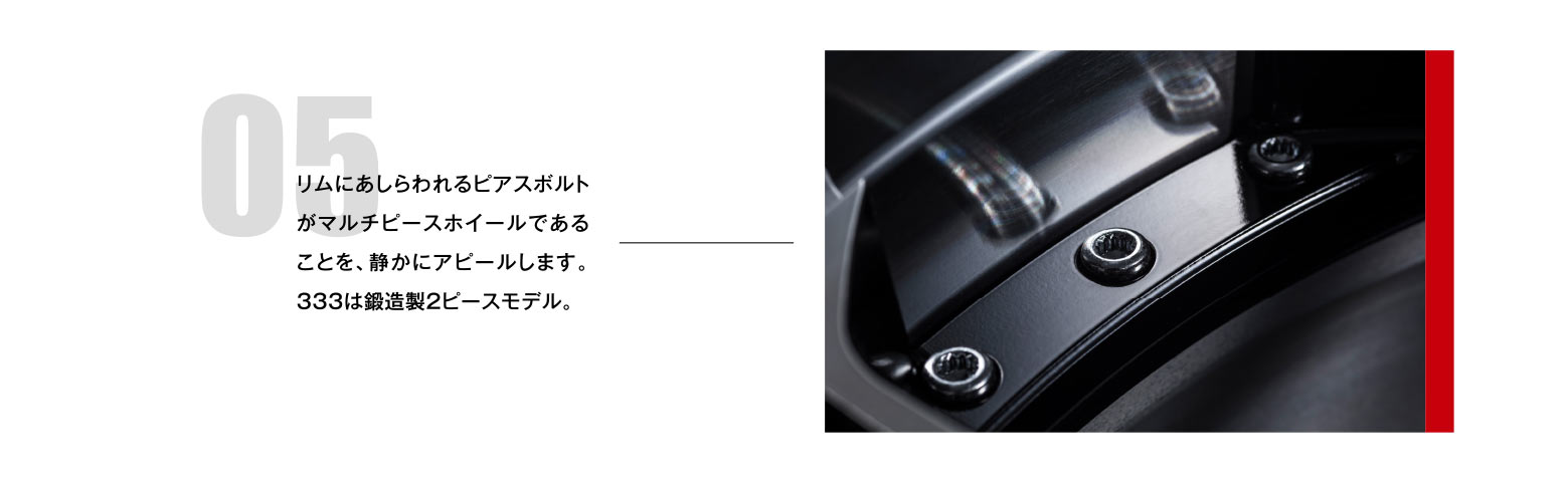 05 リムにあしらわれるピアスボルトがマルチピースホイールであることを、静かにアピールします。333は鍛造製2ピースモデル。