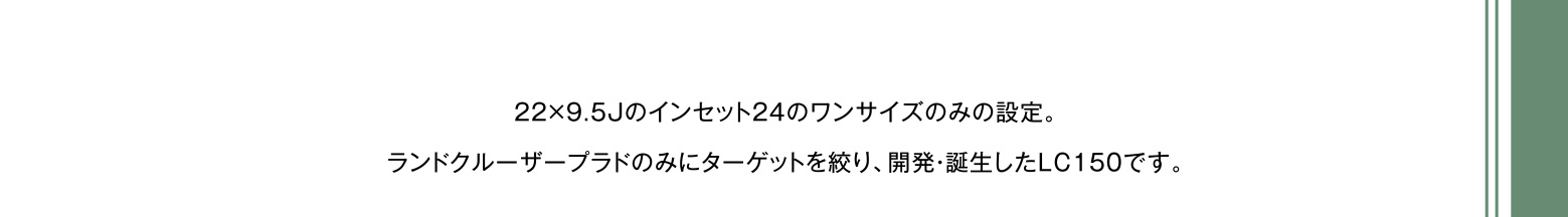 22×9.5Jのインセット24のワンサイズのみの設定。ランドクルーザープラドのみにターゲットを絞り、開発・誕生したLC150です。