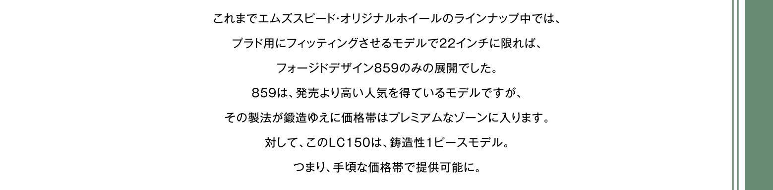 これまでエムズスピード・オリジナルホイールのラインナップ中では、プラド用にフィッティングさせるモデルで22インチに限れば、フォージドデザイン859のみの展開でした。859は、発売より高い人気を得ているモデルですが、その製法が鍛造ゆえに価格帯はプレミアムなゾーンに入ります。対して、このLC150は、鋳造性1ピースモデル。つまり、手頃な価格帯で提供可能に。