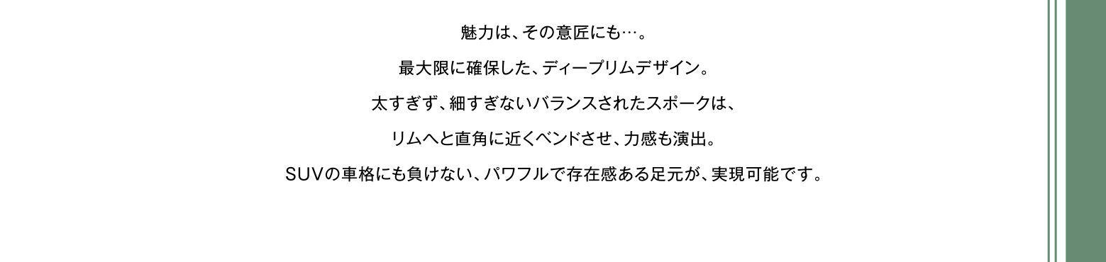 魅力は、その意匠にも…。最大限に確保した、ディープリムデザイン。太すぎず、細すぎないバランスされたスポークは、リムへと直角に近くベンドさせ、力感も演出。SUVの車格にも負けない、パワフルで存在感ある足元が、実現可能です。