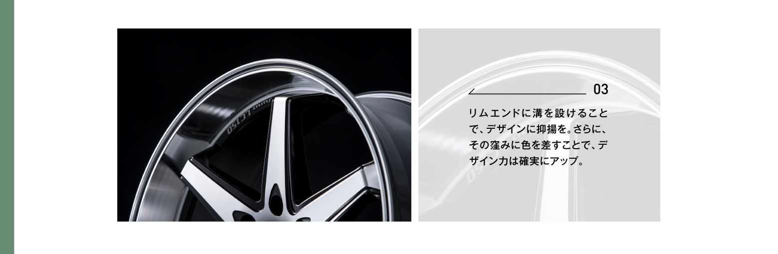 03 リムエンドに溝を設けることで、デザインに抑揚を。さらに、その窪みに色を差すことで、デザイン力は確実にアップ。