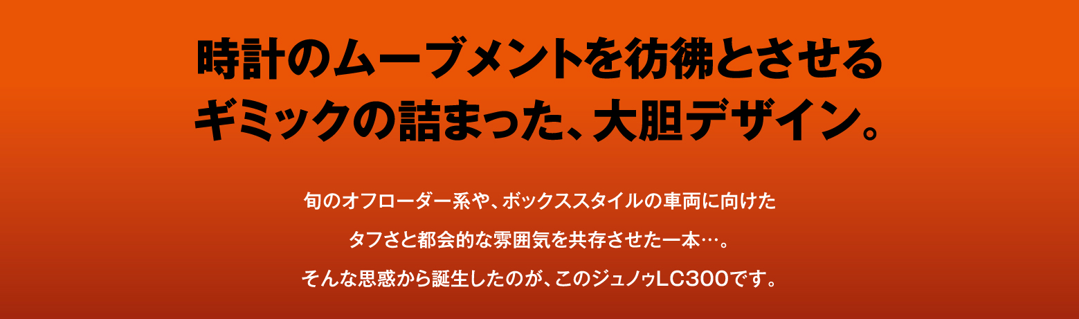 時計のムーブメントを彷彿とさせるギミックの詰まった、大胆デザイン。旬のオフローダー系や、ボックススタイルの車両に向けたタフさと都会的な雰囲気を共存させた一本…。そんな思惑から誕生したのが、このジュノゥLC300です。