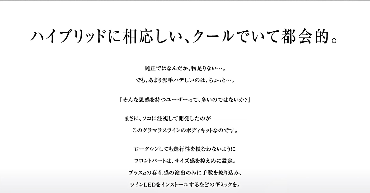 ハイブリッドに相応しい、クールでいて都会的。純正ではなんだか、物足りない…。でも、あまり派手ハデしいのは、ちょっと…。『そんな思惑を持つユーザーって、多いのではないか？』まさに、ソコに注視して開発したのがこのグラマラスラインのボディキットなのです。
     ローダウンしても走行性を損なわないようにフロントパートは、サイズ感を控えめに設定。プラスαの存在感の演出のみに手数を絞り込み、ラインLEDをインストールするなどのギミックを。