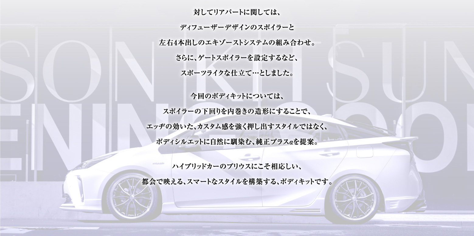 対してリアパートに関しては、ディフューザーデザインのスポイラーと左右4本出しのエキゾーストシステムの組み合わせ。さらに、ゲートスポイラーを設定するなど、スポーツライクな仕立て…としました。
今回のボディキットについては、スポイラーの下回りを内巻きの造形にすることで、エッヂの効いた、カスタム感を強く押し出すスタイルではなく、ボディシルエットに自然に馴染む、純正プラスαを提案。
ハイブリッドカーのプリウスにこそ相応しい、都会で映える、スマートなスタイルを構築する、ボディキットです。