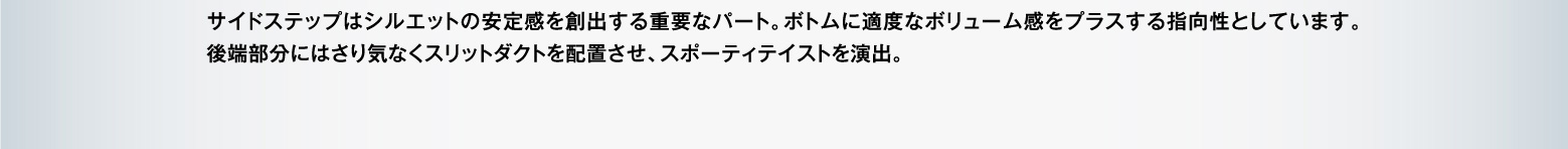 サイドステップはシルエットの安定感を創出する重要なパート。ボトムに適度なボリューム感をプラスする指向性としています。後端部分にはさり気なくスリットダクトを配置させ、スポーティテイストを演出。