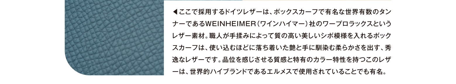 ◀︎ここで採用するドイツレザーは、ボックスカーフで有名な世界有数のタンナーであるWEINHEIMER（ワインハイマー）社のワープロラックスというレザー素材。職人が手揉みによって質の高い美しいシボ模様を入れるボックスカーフは、使い込むほどに落ち着いた艶と手に馴染む柔らかさを出す、秀逸なレザーです。品位を感じさせる質感と特有のカラー特性を持つこのレザーは、世界的ハイブランドであるエルメスで使用されていることでも有名。