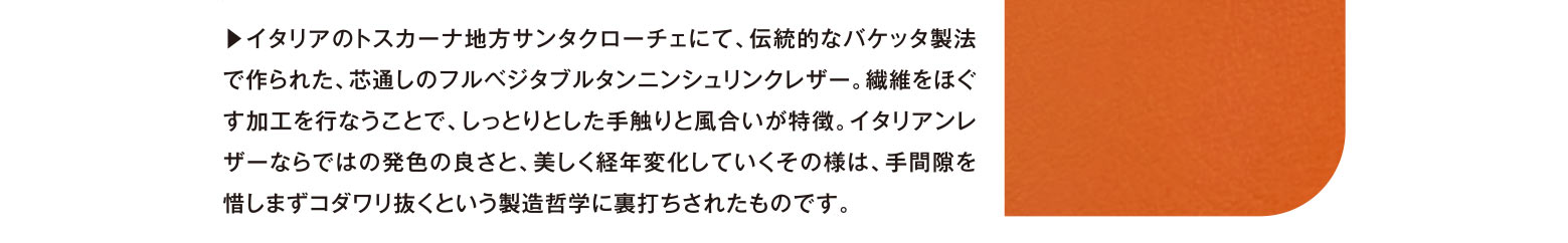 ▶︎イタリアのトスカーナ地方サンタクローチェにて、伝統的なバケッタ製法で作られた、芯通しのフルベジタブルタンニンシュリンクレザー。繊維をほぐす加工を行なうことで、しっとりとした手触りと風合いが特徴。イタリアンレザーならではの発色の良さと、美しく経年変化していくその様は、手間隙を惜しまずコダワリ抜くという製造哲学に裏打ちされたものです。