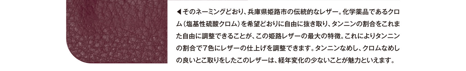 ◀︎そのネーミングどおり、兵庫県姫路市の伝統的なレザー。化学薬品であるクロム（塩基性硫酸クロム）を希望どおりに自由に抜き取り、タンニンの割合をこれまた自由に調整できることが、この姫路レザーの最大の特徴。これによりタンニンの割合で7色にレザーの仕上げを調整できます。タンニンなめし、クロムなめしの良いとこ取りをしたこのレザーは、経年変化の少ないことが魅力といえます。