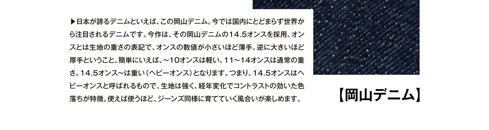 【岡山デニム】▶︎日本が誇るデニムといえば、この岡山デニム。今では国内にとどまらず世界から注目されるデニムです。今作は、その岡山デニムの14.5オンスを採用。オンスとは生地の重さの表記で、オンスの数値が小さいほど薄手。逆に大きいほど厚手ということ。簡単にいえば、～10オンスは軽い。11～14オンスは通常の重さ。14.5オンス～は重い（ヘビーオンス）となります。つまり、14.5オンスはヘビーオンスと呼ばれるもので、生地は強く、経年変化でコントラストの効いた色落ちが特徴。使えば使うほど、ジーンズ同様に育てていく風合いが楽しめます。