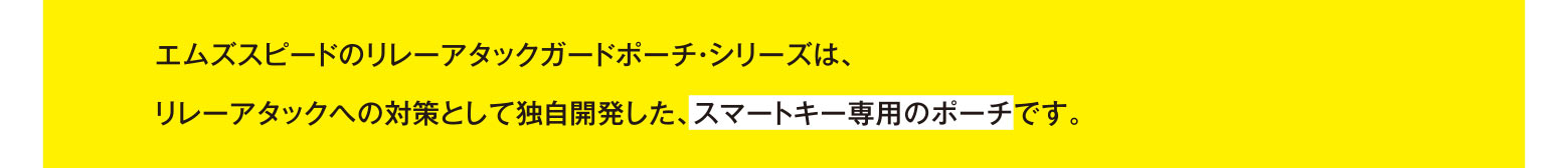 エムズスピードのリレーアタックガードポーチ・シリーズは、リレーアタックへの対策として独自開発した、スマートキー専用のポーチです。