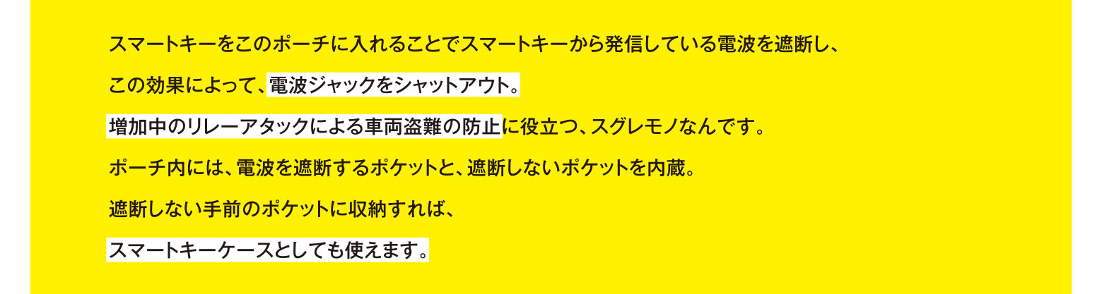 スマートキーをこのポーチに入れることでスマートキーから発信している電波を遮断し、この効果によって、電波ジャックをシャットアウト。増加中のリレーアタックによる車両盗難の防止に役立つ、スグレモノなんです。ポーチ内には、電波を遮断するポケットと、遮断しないポケットを内蔵。遮断しない手前のポケットに収納すれば、スマートキーケースとしても使えます。