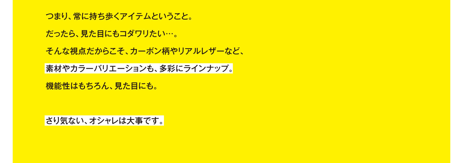 つまり、常に持ち歩くアイテムということ。だったら、見た目にもコダワリたい…。そんな視点だからこそ、カーボン柄やリアルレザーなど、素材やカラーバリエーションも、多彩にラインナップ。機能性はもちろん、見た目にも。さり気ない、オシャレは大事です。