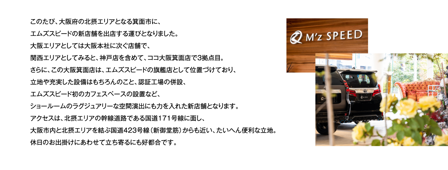 このたび、大阪府の北摂エリアとなる箕面市に、エムズスピードの新店舗を出店する運びとなりました。大阪エリアとしては大阪本社に次ぐ店舗で、関西エリアとしてみると、神戸店を含めて、ココ大阪箕面店で3拠点目。さらに、この大阪箕面店は、エムズスピードの旗艦店として位置づけており、立地や充実した設備はもちろんのこと、認証工場の併設、エムズスピード初のカフェスペースの設置など、ショールームのラグジュアリーな空間演出にも力を入れた新店舗となります。アクセスは、北摂エリアの幹線道路である国道171号線に面し、大阪市内と北摂エリアを結ぶ国道423号線（新御堂筋）からも近い、たいへん便利な立地。休日のお出掛けにあわせて立ち寄るにも好都合です。