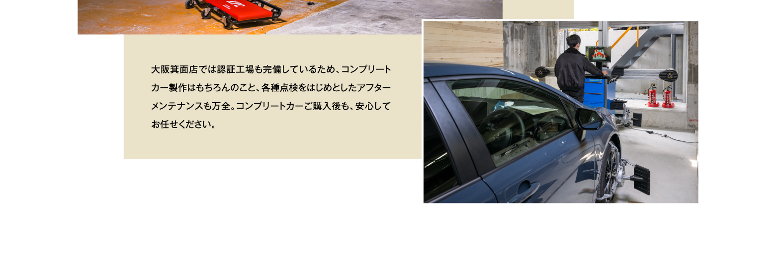 大阪箕面店では認証工場も完備しているため、コンプリートカー製作はもちろんのこと、各種点検をはじめとしたアフターメンテナンスも万全。コンプリートカー購入後も、安心してお任せください。