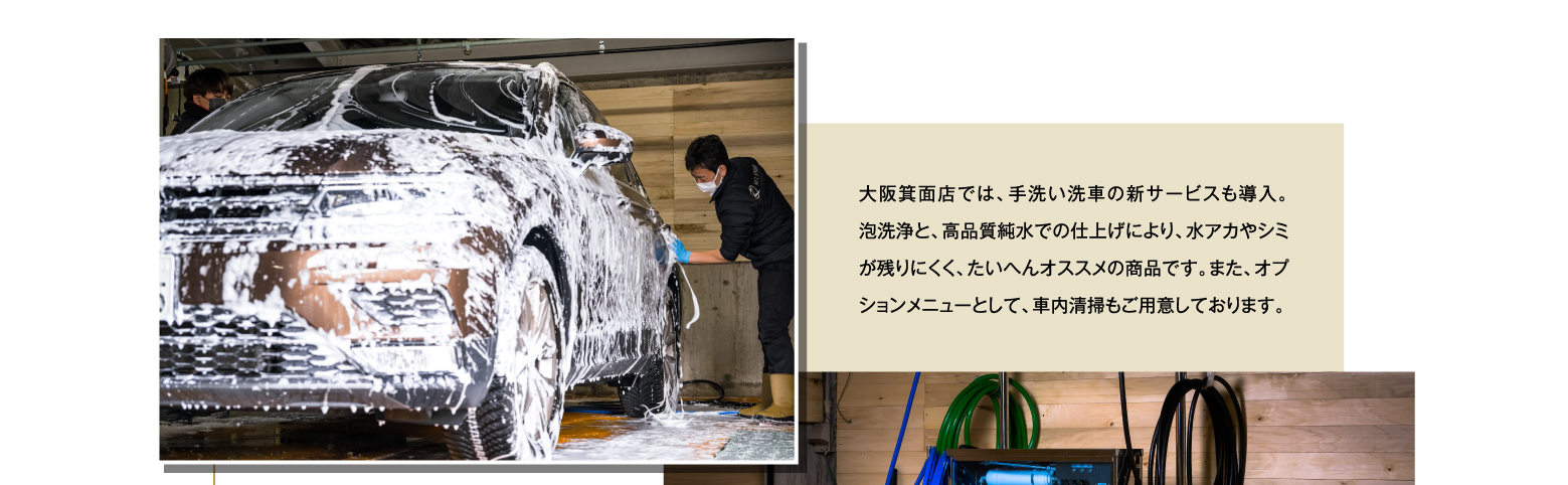 大阪箕面店では、手洗い洗車の新サービスも導入。泡洗浄と、高品質純水での仕上げにより、水アカやシミが残りにくく、たいへんオススメの商品です。また、オプションメニューとして、車内清掃もご用意しております。