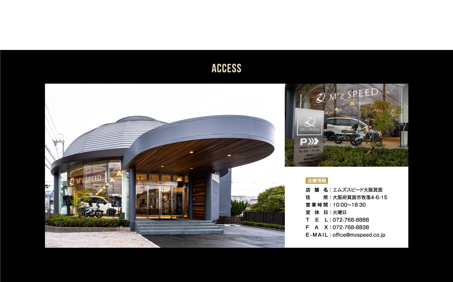 ACCESS 店舗情報 店舗名:エムズスピード大阪箕面/住所:大阪府箕面市牧落4-6-15/営業時間:10：00～19：00/定休日:火曜日/TEL:072-768-8888/FAX:072-768-8838/E-MAIL:office@mzspeed.co.jp