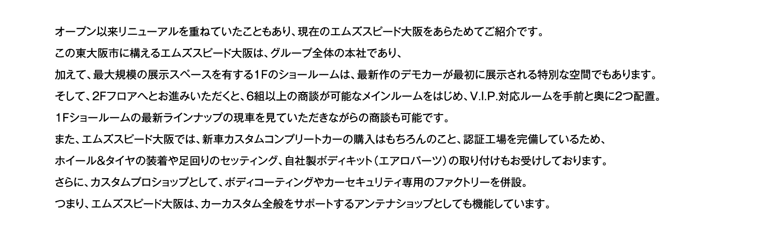オープン以来リニューアルを重ねていたこともあり、現在のエムズスピード大阪をあらためてご紹介です。この東大阪市に構えるエムズスピード大阪は、グループ全体の本社であり、加えて、最大規模の展示スペースを有する1Fのショールームは、最新作のデモカーが最初に展示される特別な空間でもあります。そして、2Fフロアへとお進みいただくと、6組以上の商談が可能なメインルームをはじめ、V.I.P.対応ルームを手前と奥に2つ配置。1Fショールームの最新ラインナップの現車を見ていただきながらの商談も可能です。また、エムズスピード大阪では、新車カスタムコンプリートカーの購入はもちろんのこと、認証工場を完備しているため、ホイール＆タイヤの装着や足回りのセッティング、自社製ボディキット（エアロパーツ）の取り付けもお受けしております。さらに、カスタムプロショップとして、ボディコーティングやカーセキュリティ専用のファクトリーを併設。つまり、エムズスピード大阪は、カーカスタム全般をサポートするアンテナショップとしても機能しています。