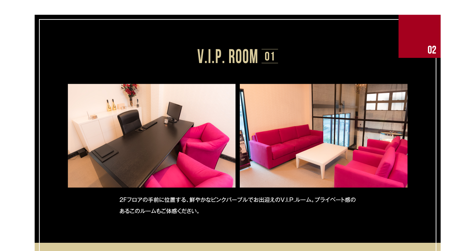 02 V.I.P. ROOM 01 2Fフロアの手前に位置する、鮮やかなピンクパープルでお出迎えのV.I.P.ルーム。プライベート感のあるこのルームもご体感ください。