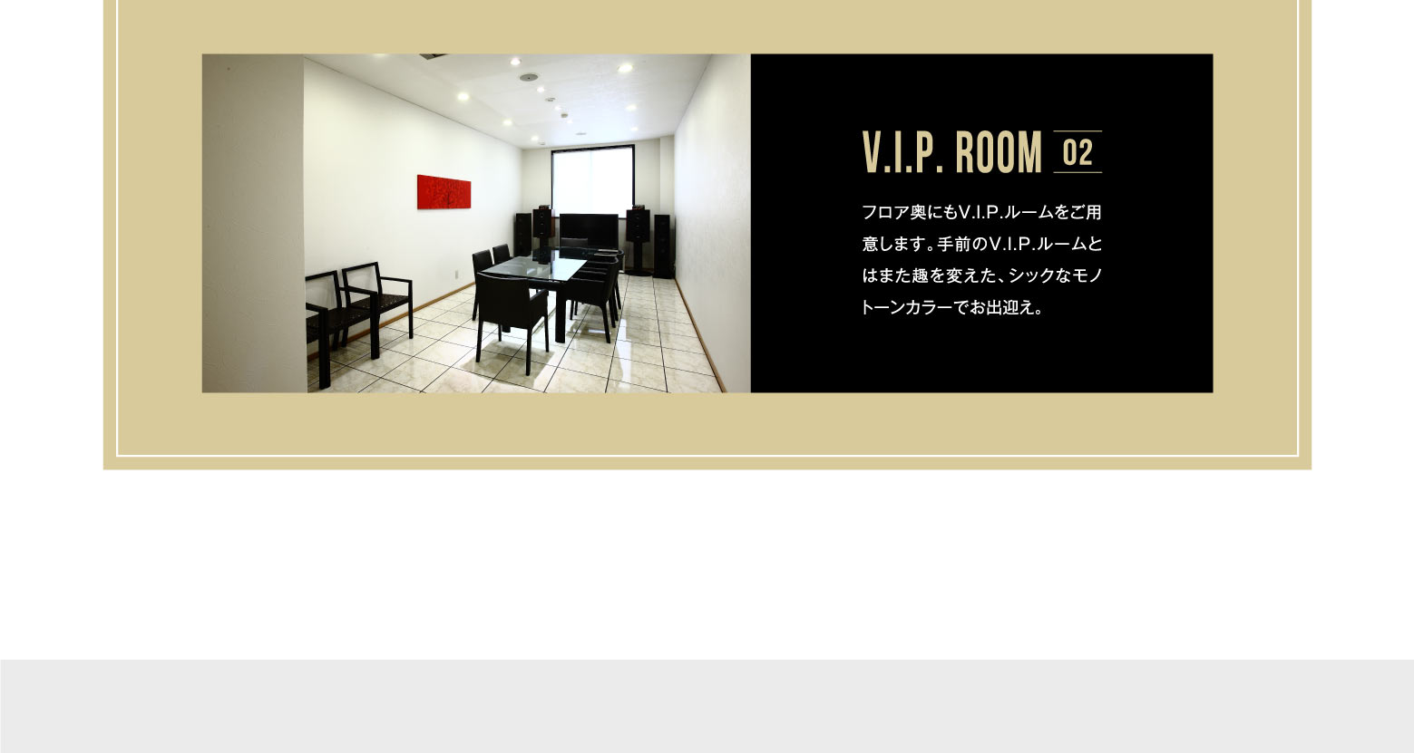 V.I.P. ROOM 02 フロア奥にもV.I.P.ルームをご用意します。手前のV.I.P.ルームとはまた趣を変えた、シックなモノトーンカラーでお出迎え。