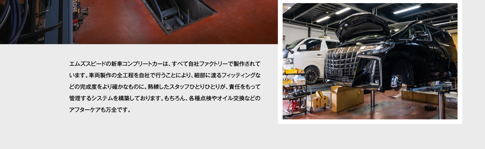 エムズスピードの新車コンプリートカーは、すべて自社ファクトリーで製作されています。車両製作の全工程を自社で行うことにより、細部に渡るフィッティングなどの完成度をより確かなものに。熟練したスタッフひとりひとりが、責任をもって管理するシステムを構築しております。もちろん、各種点検やオイル交換などのアフターケアも万全です。