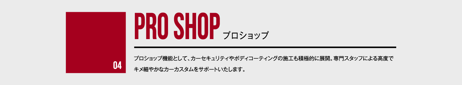 04 PRO SHOP プロショップ - プロショップ機能として、カーセキュリティやボディコーティングの施工も積極的に展開。専門スタッフによる高度でキメ細やかなカーカスタムをサポートいたします。