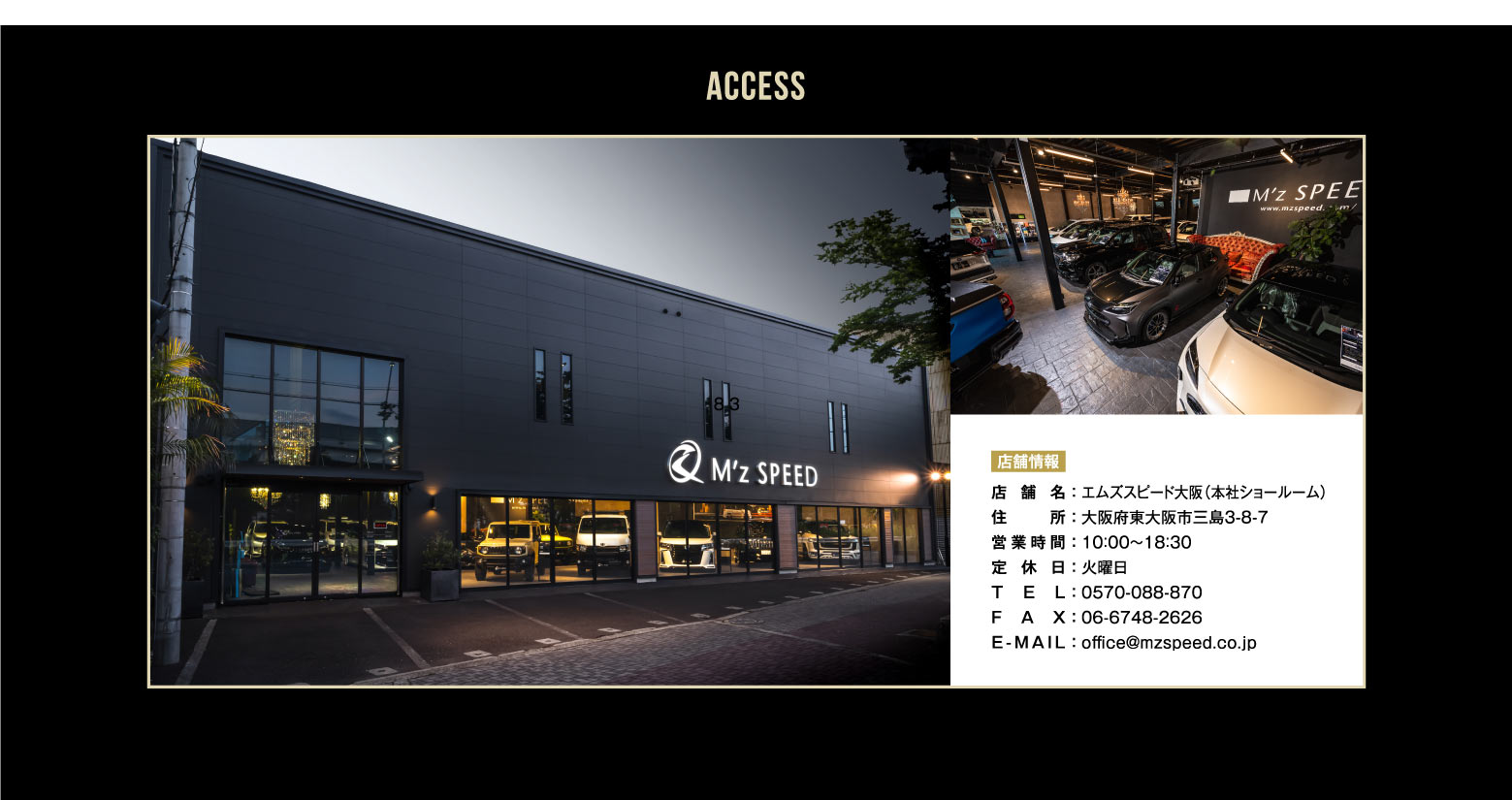 ACCESS 店舗情報 - 店舗名:エムズスピード大阪（本社ショールーム）、住所:大阪府東大阪市三島3-8-7、営業時間:10：00～19：00、定休日:火曜日、TEL:0570-088-870、FAX:06-6748-2626、E-MAIL:office@mzspeed.co.jp