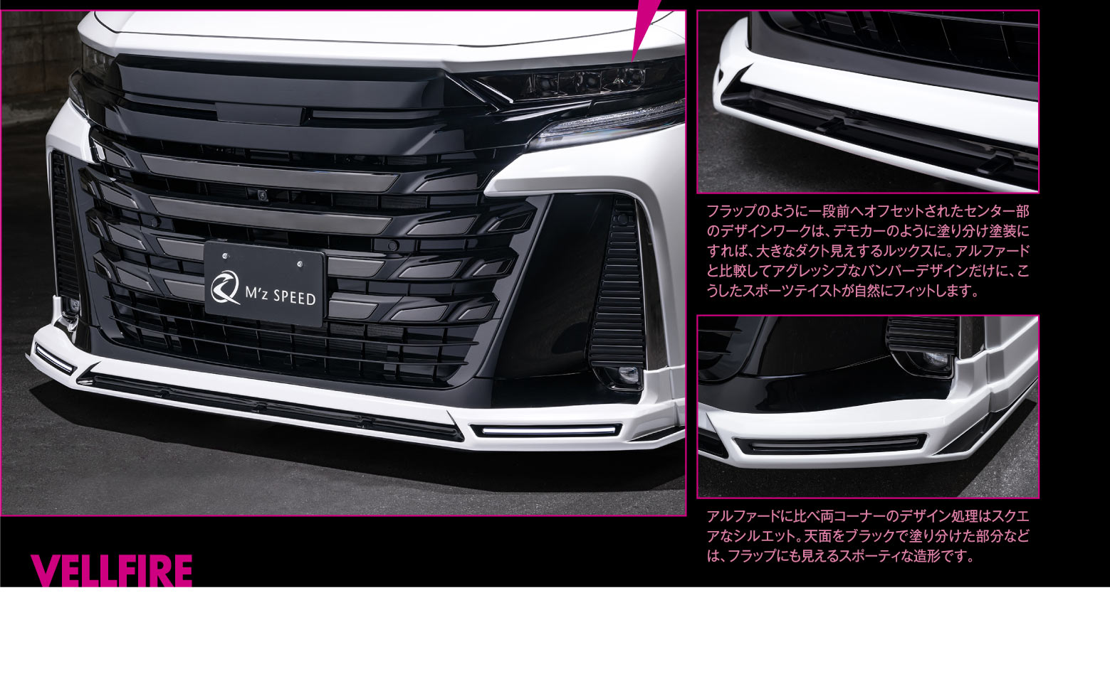 VELLFIRE FRONT フラップのように一段前へオフセットされたセンター部のデザインワークは、デモカーのように塗り分け塗装にすれば、大きなダクト見えするルックスに。アルファードと比較してアグレッシブなバンパーデザインだけに、こうしたスポーツテイストが自然にフィットします。/アルファードに比べ両コーナーのデザイン処理はスクエアなシルエット。天面をブラックで塗り分けた部分などは、フラップにも見えるスポーティな造形です。