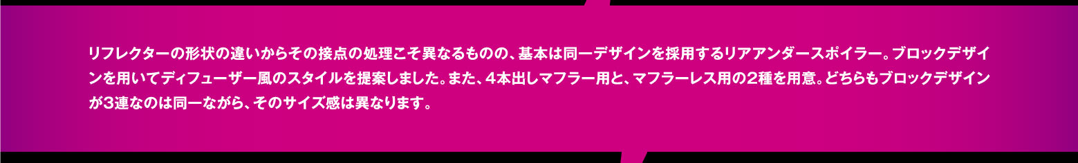 リフレクターの形状の違いからその接点の処理こそ異なるものの、基本は同一デザインを採用するリアアンダースポイラー。ブロックデザインを用いてディフューザー風のスタイルを提案しました。また、4本出しマフラー用と、マフラーレス用の2種を用意。どちらもブロックデザインが3連なのは同一ながら、そのサイズ感は異なります。