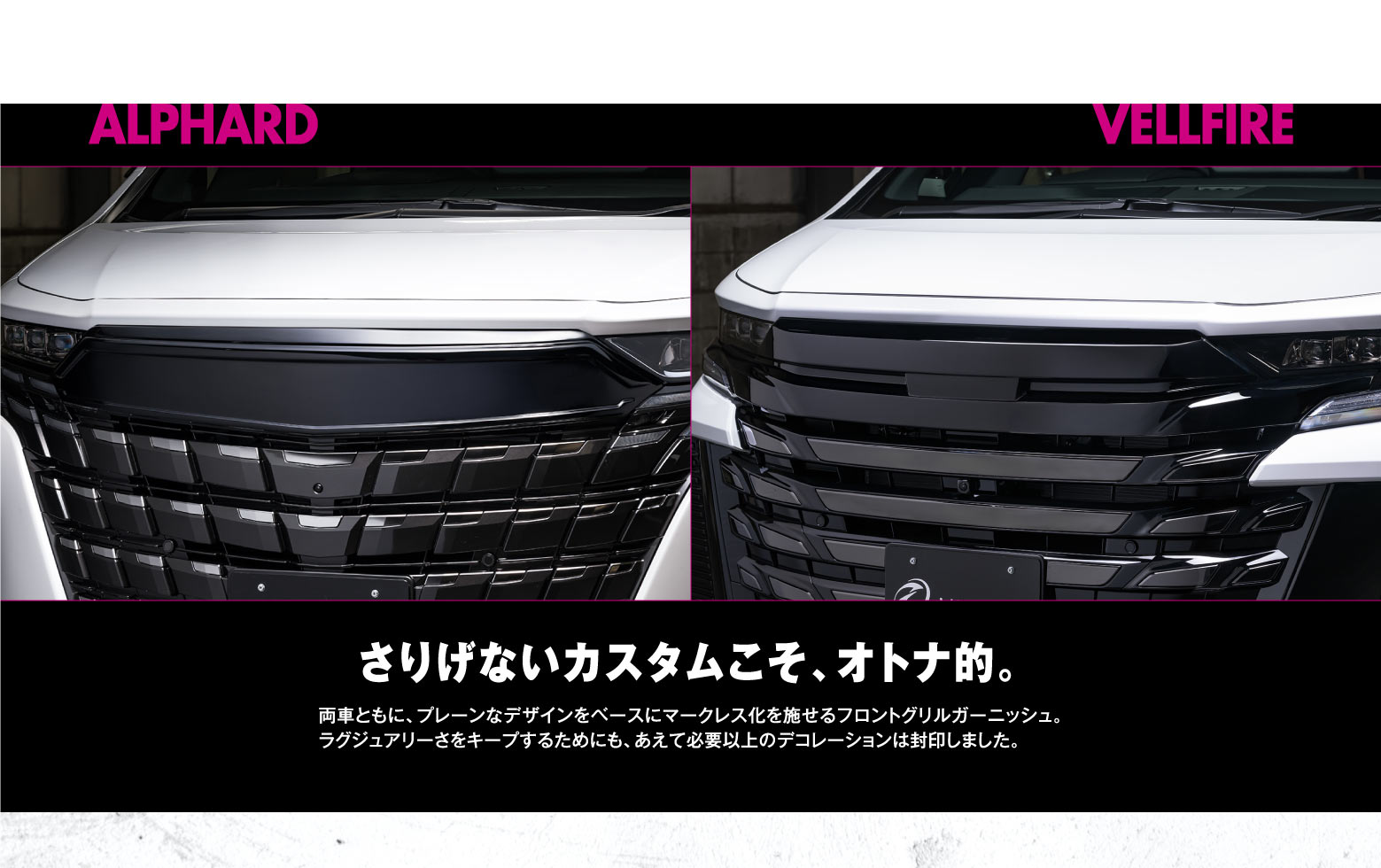 ALPHARD VELLFIRE / さりげないカスタムこそ、オトナ的。両車ともに、プレーンなデザインをベースにマークレス化を施せるフロントグリルガーニッシュ。ラグジュアリーさをキープするためにも、あえて必要以上のデコレーションは封印しました。